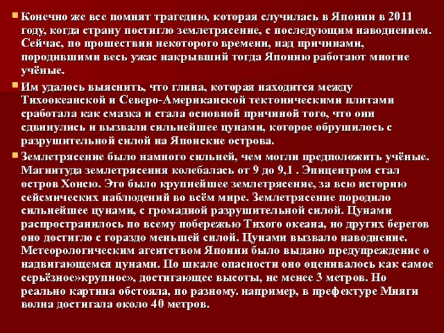 Конечно же все помнят трагедию, которая случилась в Японии в 2011 году, когда страну постигло землетрясение, с последующим наводнением. Сейчас, по прошествии некоторого времени, над причинами, породившими весь ужас накрывший тогда Японию работают многие учёные. Им удалось выяснить, что глина, которая находится между Тихоокеанской и Северо-Американской тектоническими плитами сработала как смазка и стала основной причиной того, что они сдвинулись и вызвали сильнейшее цунами, которое обрушилось с разрушительной силой на Японские острова. Землетрясение было намного сильней, чем могли предположить учёные. Магнитуда землетрясения колебалась от 9 до 9,1 . Эпицентром стал остров Хонсю. Это было крупнейшее землетрясение, за всю историю сейсмических наблюдений во всём мире. Землетрясение породило сильнейшее цунами, с громадной разрушительной силой. Цунами распространилось по всему побережью Тихого океана, но других берегов оно достигло с гораздо меньшей силой. Цунами вызвало наводнение. Метеорологическим агентством Японии было выдано предупреждение о надвигающемся цунами. По шкале опасности оно оценивалось как самое серьёзное»крупное», достигающее высоты, не менее 3 метров. Но реально картина обстояла, по разному. например, в префектуре Мияги волна достигала около 40 метров. 