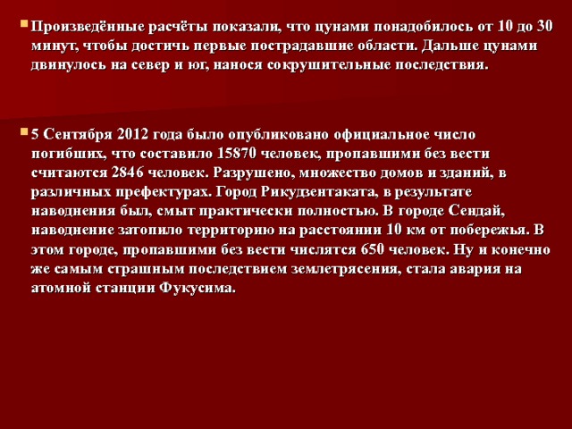 Произведённые расчёты показали, что цунами понадобилось от 10 до 30 минут, чтобы достичь первые пострадавшие области. Дальше цунами двинулось на север и юг, нанося сокрушительные последствия.   5 Сентября 2012 года было опубликовано официальное число погибших, что составило 15870 человек, пропавшими без вести считаются 2846 человек. Разрушено, множество домов и зданий, в различных префектурах. Город Рикудзентаката, в результате наводнения был, смыт практически полностью. В городе Сендай, наводнение затопило территорию на расстоянии 10 км от побережья. В этом городе, пропавшими без вести числятся 650 человек. Ну и конечно же самым страшным последствием землетрясения, стала авария на атомной станции Фукусима.  