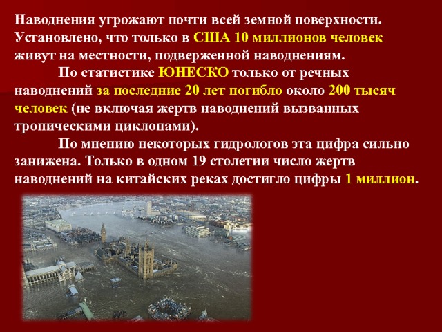 Наводнения угрожают почти всей земной поверхности. Установлено, что только в США 10 миллионов человек живут на местности, подверженной наводнениям.    По статистике ЮНЕСКО только от речных наводнений за последние 20 лет погибло около 200 тысяч человек (не включая жертв наводнений вызванных тропическими циклонами).   По мнению некоторых гидрологов эта цифра сильно занижена. Только в одном 19 столетии число жертв наводнений на китайских реках достигло цифры 1 миллион .  