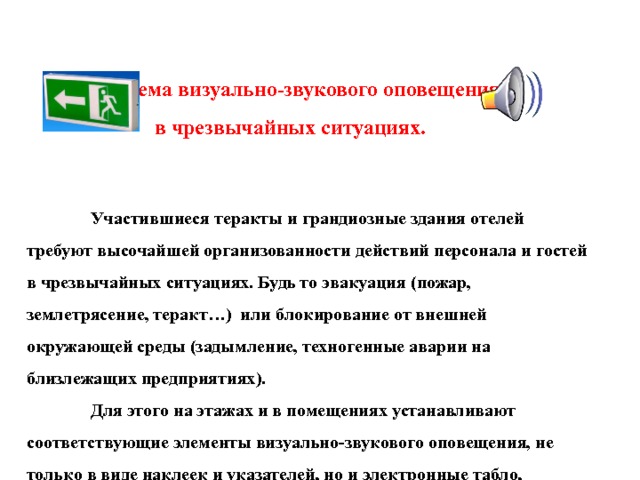  Система визуально-звукового оповещения    в чрезвычайных ситуациях.     Участившиеся теракты и грандиозные здания отелей требуют высочайшей организованности действий персонала и гостей в чрезвычайных ситуациях. Будь то эвакуация (пожар, землетрясение, теракт…) или блокирование от внешней окружающей среды (задымление, техногенные аварии на близлежащих предприятиях).   Для этого на этажах и в помещениях устанавливают соответствующие элементы визуально-звукового оповещения, не только в виде наклеек и указателей, но и электронные табло, громкоговорители повышенной мощност и .    