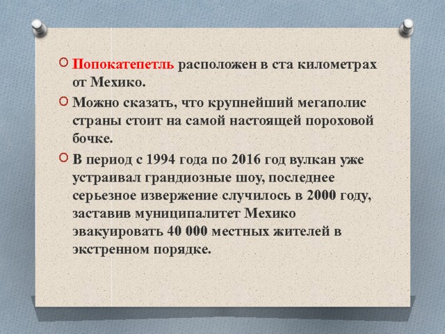 Попокатепетль расположен в ста километрах от Мехико. Можно сказать, что крупнейший мегаполис страны стоит на самой настоящей пороховой бочке. В период с 1994 года по 2016 год вулкан уже устраивал грандиозные шоу, последнее серьезное извержение случилось в 2000 году, заставив муниципалитет Мехико эвакуировать 40 000 местных жителей в экстренном порядке. 