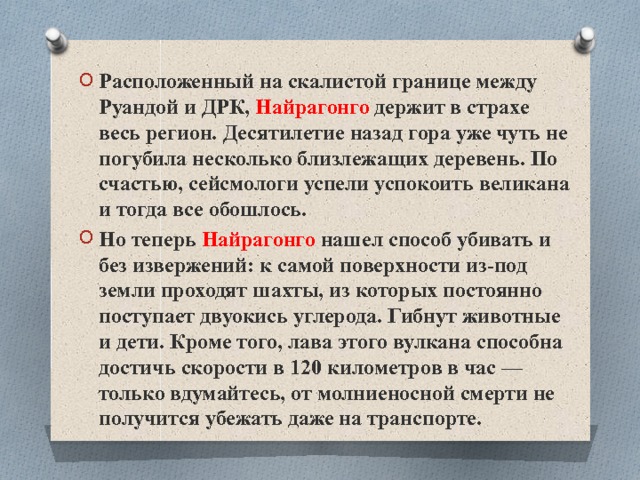 Расположенный на скалистой границе между Руандой и ДРК, Найрагонго держит в страхе весь регион. Десятилетие назад гора уже чуть не погубила несколько близлежащих деревень. По счастью, сейсмологи успели успокоить великана и тогда все обошлось. Но теперь Найрагонго нашел способ убивать и без извержений: к самой поверхности из-под земли проходят шахты, из которых постоянно поступает двуокись углерода. Гибнут животные и дети. Кроме того, лава этого вулкана способна достичь скорости в 120 километров в час — только вдумайтесь, от молниеносной смерти не получится убежать даже на транспорте. 