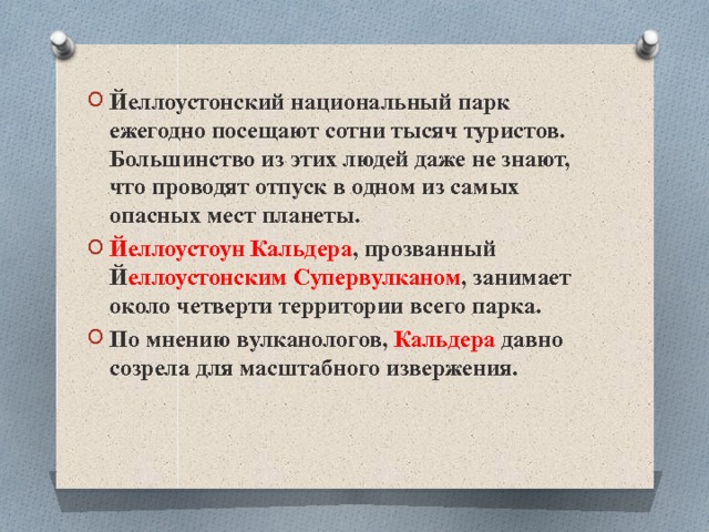 Йеллоустонский национальный парк ежегодно посещают сотни тысяч туристов. Большинство из этих людей даже не знают, что проводят отпуск в одном из самых опасных мест планеты. Йеллоустоун Кальдера , прозванный Й еллоустонским Супервулканом , занимает около четверти территории всего парка. По мнению вулканологов, Кальдера давно созрела для масштабного извержения. 