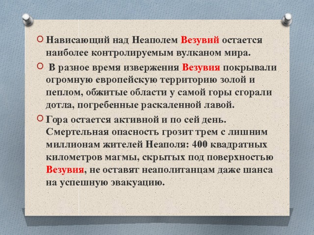 Нависающий над Неаполем Везувий остается наиболее контролируемым вулканом мира.  В разное время извержения Везувия покрывали огромную европейскую территорию золой и пеплом, обжитые области у самой горы сгорали дотла, погребенные раскаленной лавой. Гора остается активной и по сей день. Смертельная опасность грозит трем с лишним миллионам жителей Неаполя: 400 квадратных километров магмы, скрытых под поверхностью Везувия , не оставят неаполитанцам даже шанса на успешную эвакуацию. 