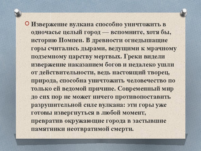 Извержение вулкана способно уничтожить в одночасье целый город — вспомните, хотя бы, историю Помпеи. В древности огнедышащие горы считались дырами, ведущими к мрачному подземному царству мертвых. Греки видели извержение наказанием богов и недалеко ушли от действительности, ведь настоящий творец, природа, способна уничтожить человечество по только ей ведомой причине. Современный мир до сих пор не может ничего противопоставить разрушительной силе вулкана: эти горы уже готовы извергнуться в любой момент, превратив окружающие города в застывшие памятники неотвратимой смерти. 