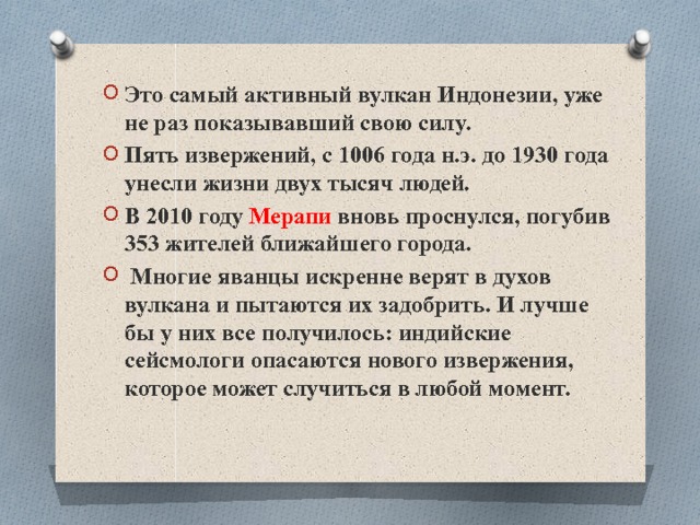 Это самый активный вулкан Индонезии, уже не раз показывавший свою силу. Пять извержений, с 1006 года н.э. до 1930 года унесли жизни двух тысяч людей. В 2010 году Мерапи вновь проснулся, погубив 353 жителей ближайшего города.  Многие яванцы искренне верят в духов вулкана и пытаются их задобрить. И лучше бы у них все получилось: индийские сейсмологи опасаются нового извержения, которое может случиться в любой момент. 