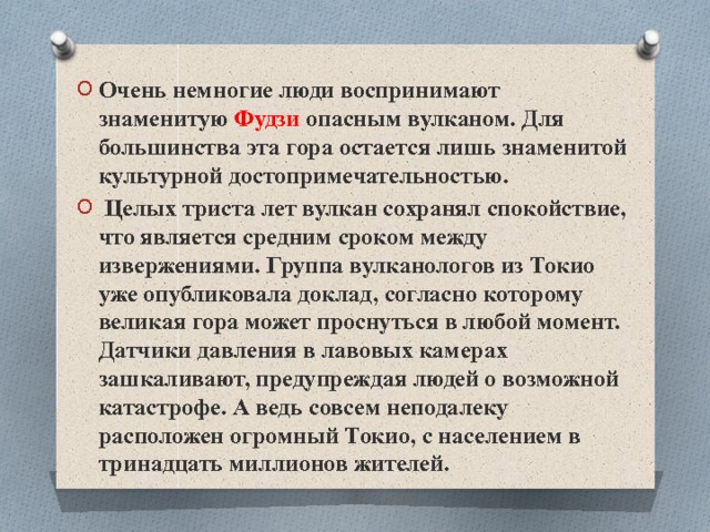 Очень немногие люди воспринимают знаменитую Фудзи опасным вулканом. Для большинства эта гора остается лишь знаменитой культурной достопримечательностью.  Целых триста лет вулкан сохранял спокойствие, что является средним сроком между извержениями. Группа вулканологов из Токио уже опубликовала доклад, согласно которому великая гора может проснуться в любой момент. Датчики давления в лавовых камерах зашкаливают, предупреждая людей о возможной катастрофе. А ведь совсем неподалеку расположен огромный Токио, с населением в тринадцать миллионов жителей. 