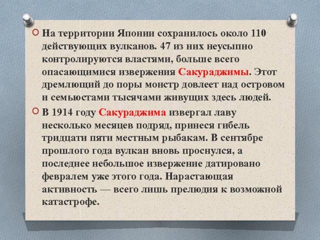 На территории Японии сохранилось около 110 действующих вулканов. 47 из них неусыпно контролируются властями, больше всего опасающимися извержения Сакураджимы . Этот дремлющий до поры монстр довлеет над островом и семьюстами тысячами живущих здесь людей. В 1914 году Сакураджима извергал лаву несколько месяцев подряд, принеся гибель тридцати пяти местным рыбакам. В сентябре прошлого года вулкан вновь проснулся, а последнее небольшое извержение датировано февралем уже этого года. Нарастающая активность — всего лишь прелюдия к возможной катастрофе. 