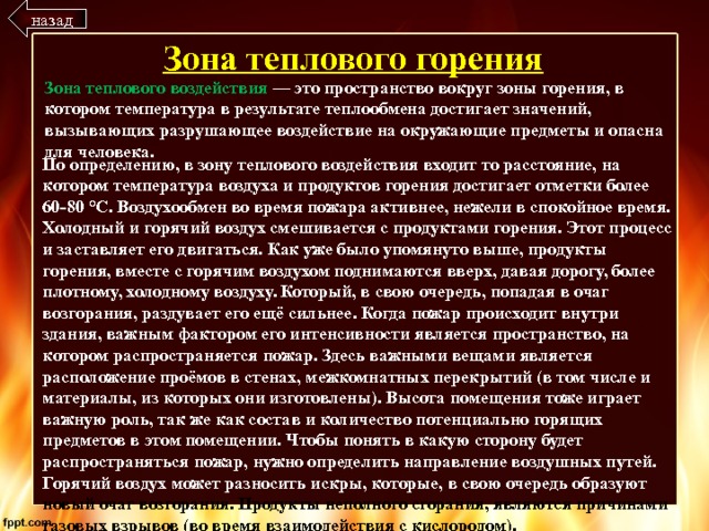 назад Зона теплового горения Зона теплового воздействия — это пространство вокруг зоны горения, в котором температура в результате теплообмена достигает значений, вызывающих разрушающее воздействие на окружающие предметы и опасна для человека. По определению, в зону теплового воздействия входит то расстояние, на котором температура воздуха и продуктов горения достигает отметки более 60-80 °С. Воздухообмен во время пожара активнее, нежели в спокойное время. Холодный и горячий воздух смешивается с продуктами горения. Этот процесс и заставляет его двигаться. Как уже было упомянуто выше, продукты горения, вместе с горячим воздухом поднимаются вверх, давая дорогу, более плотному, холодному воздуху. Который, в свою очередь, попадая в очаг возгорания, раздувает его ещё сильнее. Когда пожар происходит внутри здания, важным фактором его интенсивности является пространство, на котором распространяется пожар. Здесь важными вещами является расположение проёмов в стенах, межкомнатных перекрытий (в том числе и материалы, из которых они изготовлены). Высота помещения тоже играет важную роль, так же как состав и количество потенциально горящих предметов в этом помещении. Чтобы понять в какую сторону будет распространяться пожар, нужно определить направление воздушных путей. Горячий воздух может разносить искры, которые, в свою очередь образуют новый очаг возгорания. Продукты неполного сгорания, являются причинами газовых взрывов (во время взаимодействия с кислородом). 