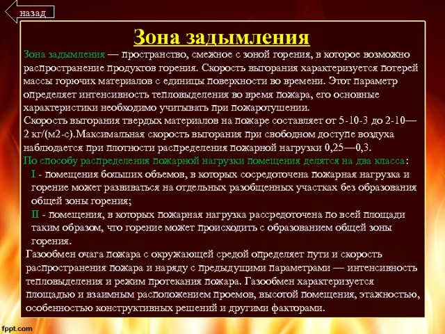 назад Зона задымления Зона задымления — пространство, смежное с зоной горения, в которое возможно распространение продуктов горения. Скорость выгорания характеризуется потерей массы горючих материалов с единицы поверхности во времени. Этот параметр определяет интенсивность тепловыделения во время пожара, его основные характеристики необходимо учитывать при пожаротушении. Скорость выгорания твердых материалов на пожаре составляет от 5-10-3 до 2-10—2 кг/(м2-с).Максимальная скорость выгорания при свободном доступе воздуха наблюдается при плотности распределения пожарной нагрузки 0,25—0,3. По способу распределения пожарной нагрузки помещения делятся на два класса : I - помещения больших объемов, в которых сосредоточена пожарная нагрузка и горение может развиваться на отдельных разобщенных участках без образования общей зоны горения; II - помещения, в которых пожарная нагрузка рассредоточена по всей площади таким образом, что горение может происходить с образованием общей зоны горения. Газообмен очага пожара с окружающей средой определяет пути и скорость распространения пожара и наряду с предыдущими параметрами — интенсивность тепловыделения и режим протекания пожара. Газообмен характеризуется площадью и взаимным расположением проемов, высотой помещения, этажностью, особенностью конструктивных решений и другими факторами. 