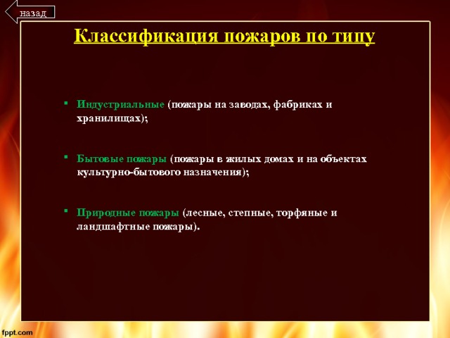 назад Классификация пожаров по типу Индустриальные (пожары на заводах, фабриках и хранилищах);   Бытовые пожары (пожары в жилых домах и на объектах культурно-бытового назначения);   Природные пожары (лесные, степные, торфяные и ландшафтные пожары). 