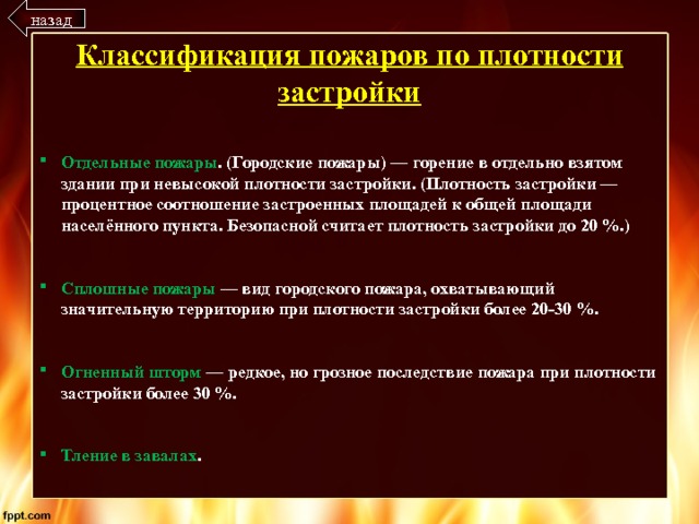 назад Классификация пожаров по плотности застройки Отдельные пожары . (Городские пожары) — горение в отдельно взятом здании при невысокой плотности застройки. (Плотность застройки — процентное соотношение застроенных площадей к общей площади населённого пункта. Безопасной считает плотность застройки до 20 %.)   Сплошные пожары — вид городского пожара, охватывающий значительную территорию при плотности застройки более 20-30 %.   Огненный шторм — редкое, но грозное последствие пожара при плотности застройки более 30 %.   Тление в завалах . 