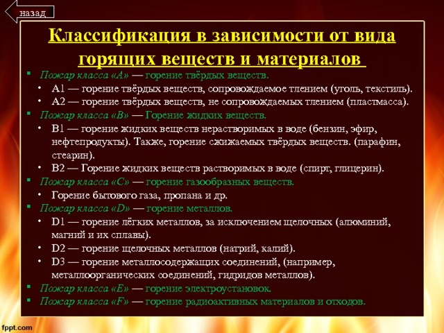 назад Классификация в зависимости от вида горящих веществ и материалов Пожар класса «А» — горение твёрдых веществ. А1 — горение твёрдых веществ, сопровождаемое тлением (уголь, текстиль). А2 — горение твёрдых веществ, не сопровождаемых тлением (пластмасса). Пожар класса «B» — Горение жидких веществ. B1 — горение жидких веществ нерастворимых в воде (бензин, эфир, нефтепродукты). Также, горение сжижаемых твёрдых веществ. (парафин, стеарин). B2 — Горение жидких веществ растворимых в воде (спирт, глицерин). Пожар класса «C»  — горение газообразных веществ. Горение бытового газа, пропана и др. Пожар класса «D»  — горение металлов. D1 — горение лёгких металлов, за исключением щелочных (алюминий, магний и их сплавы). D2 — горение щелочных металлов (натрий, калий). D3 — горение металлосодержащих соединений, (например, металлоорганических соединений, гидридов металлов). Пожар класса «E» — горение электроустановок. Пожар класса «F» — горение радиоактивных материалов и отходов. 