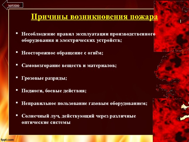 меню Причины возникновения пожара Несоблюдение правил эксплуатации производственного оборудования и электрических устройств;  Неосторожное обращение с огнём;  Самовозгорание веществ и материалов;  Грозовые разряды;  Поджоги, боевые действия;  Неправильное пользование газовым оборудованием;  Солнечный луч, действующий через различные оптические системы 