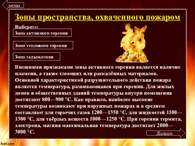 меню Зоны пространства, охваченного пожаром Выберите: Зона активного горения Зона теплового горения Зона задымления Внешними признаками зоны активного горения является наличие пламени, а также тлеющих или раскалённых материалов. Основной характеристикой разрушительного действия пожара является температура, развивающаяся при горении. Для жилых домов и общественных зданий температуры внутри помещения достигают 800—900 °C. Как правило, наиболее высокие температуры возникают при наружных пожарах и в среднем составляют для горючих газов 1200—1350 °C, для жидкостей 1100—1300 °C, для твёрдых веществ 1000—1250 °C. При горении термита, электрона, магния максимальная температура достигает 2000—3000 °C. Дальше 