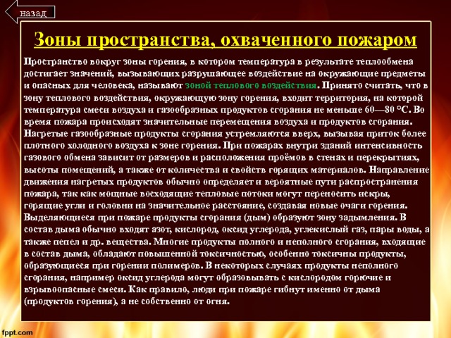 назад Зоны пространства, охваченного пожаром Пространство вокруг зоны горения, в котором температура в результате теплообмена достигает значений, вызывающих разрушающее воздействие на окружающие предметы и опасных для человека, называют зоной теплового воздействия . Принято считать, что в зону теплового воздействия, окружающую зону горения, входит территория, на которой температура смеси воздуха и газообразных продуктов сгорания не меньше 60—80 °C. Во время пожара происходят значительные перемещения воздуха и продуктов сгорания. Нагретые газообразные продукты сгорания устремляются вверх, вызывая приток более плотного холодного воздуха к зоне горения. При пожарах внутри зданий интенсивность газового обмена зависит от размеров и расположения проёмов в стенах и перекрытиях, высоты помещений, а также от количества и свойств горящих материалов. Направление движения нагретых продуктов обычно определяет и вероятные пути распространения пожара, так как мощные восходящие тепловые потоки могут переносить искры, горящие угли и головни на значительное расстояние, создавая новые очаги горения. Выделяющиеся при пожаре продукты сгорания (дым) образуют зону задымления. В состав дыма обычно входят азот, кислород, оксид углерода, углекислый газ, пары воды, а также пепел и др. вещества. Многие продукты полного и неполного сгорания, входящие в состав дыма, обладают повышенной токсичностью, особенно токсичны продукты, образующиеся при горении полимеров. В некоторых случаях продукты неполного сгорания, например оксид углерода могут образовывать с кислородом горючие и взрывоопасные смеси. Как правило, люди при пожаре гибнут именно от дыма (продуктов горения), а не собственно от огня. 