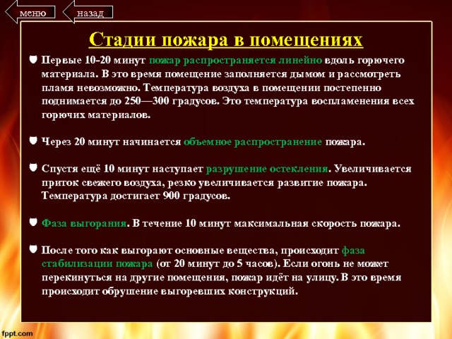 назад меню Стадии пожара в помещениях  Первые 10-20 минут пожар распространяется линейно вдоль горючего материала. В это время помещение заполняется дымом и рассмотреть пламя невозможно. Температура воздуха в помещении постепенно поднимается до 250—300 градусов. Это температура воспламенения всех горючих материалов.  Через 20 минут начинается объемное распространение пожара.  Спустя ещё 10 минут наступает разрушение остекления . Увеличивается приток свежего воздуха, резко увеличивается развитие пожара. Температура достигает 900 градусов.  Фаза выгорания . В течение 10 минут максимальная скорость пожара.  После того как выгорают основные вещества, происходит фаза стабилизации пожара (от 20 минут до 5 часов). Если огонь не может перекинуться на другие помещения, пожар идёт на улицу. В это время происходит обрушение выгоревших конструкций. 