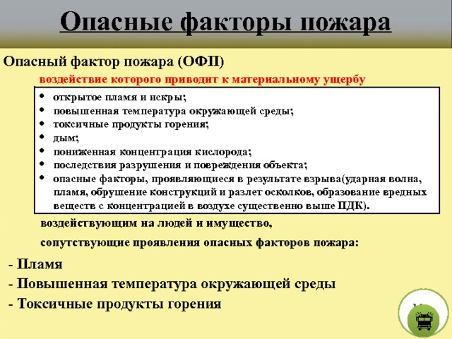 Опасные факторы пожара Опасный фактор пожара (ОФП) воздействие которого приводит к материальному ущербу открытое пламя и искры; повышенная температура окружающей среды; токсичные продукты горения; дым; пониженная концентрация кислорода; последствия разрушения и повреждения объекта; опасные факторы, проявляющиеся в результате взрыва(ударная волна, пламя, обрушение конструкций и разлет осколков, образование вредных веществ с концентрацией в воздухе существенно выше ПДК). воздействующим на людей и имущество, сопутствующие проявления опасных факторов пожара:  - Пламя  - Повышенная температура окружающей среды М е н ю  - Токсичные продукты горения  