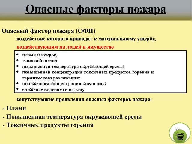 Опасные факторы пожара Опасный фактор пожара (ОФП) воздействие которого приводит к материальному ущербу, воздействующим на людей и имущество пламя и искры; тепловой поток; повышенная температура окружающей среды; повышенная концентрация токсичных продуктов горения и термического разложения; пониженная концентрация кислорода; снижение видимости в дыму. сопутствующие проявления опасных факторов пожара:  - Пламя  - Повышенная температура окружающей среды  - Токсичные продукты горения М е н ю  