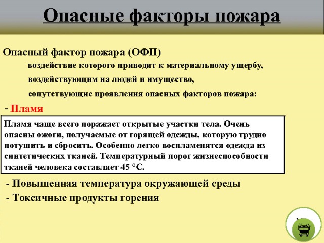 Опасные факторы пожара Опасный фактор пожара (ОФП) воздействие которого приводит к материальному ущербу, воздействующим на людей и имущество, сопутствующие проявления опасных факторов пожара:  - Пламя Пламя чаще всего поражает открытые участки тела. Очень опасны ожоги, получаемые от горящей одежды, которую трудно потушить и сбросить. Особенно легко воспламенятся одежда из синтетических тканей. Температурный порог жизнеспособности тканей человека составляет 45 °C.  - Повышенная температура окружающей среды  - Токсичные продукты горения М е н ю  