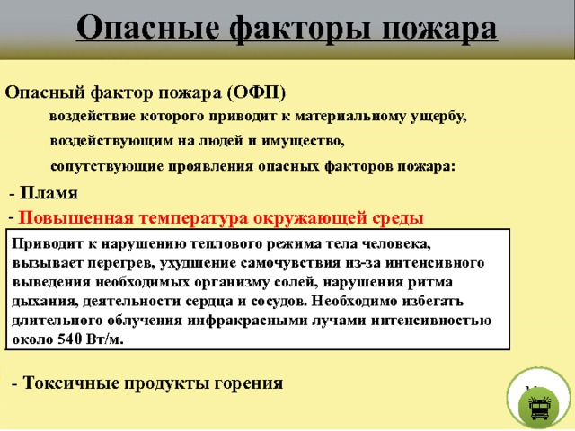 Опасные факторы пожара Опасный фактор пожара (ОФП) воздействие которого приводит к материальному ущербу, воздействующим на людей и имущество, сопутствующие проявления опасных факторов пожара:  - Пламя  - Повышенная температура окружающей среды Приводит к нарушению теплового режима тела человека, вызывает перегрев, ухудшение самочувствия из-за интенсивного выведения необходимых организму солей, нарушения ритма дыхания, деятельности сердца и сосудов. Необходимо избегать длительного облучения инфракрасными лучами интенсивностью около 540 Вт/м.  - Токсичные продукты горения М е н ю  