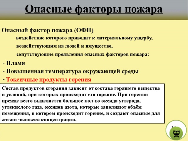 Опасные факторы пожара Опасный фактор пожара (ОФП) воздействие которого приводит к материальному ущербу, воздействующим на людей и имущество, сопутствующие проявления опасных факторов пожара:  - Пламя  - Повышенная температура окружающей среды  - Токсичные продукты горения Состав продуктов сгорания зависит от состава горящего вещества и условий, при которых происходит его горение. При горении прежде всего выделяется большое кол-во оксида углерода, углекислого газа, оксидов азота, которые заполняют объём помещения, в котором происходит горение, и создают опасные для жизни человека концентрации. М е н ю  