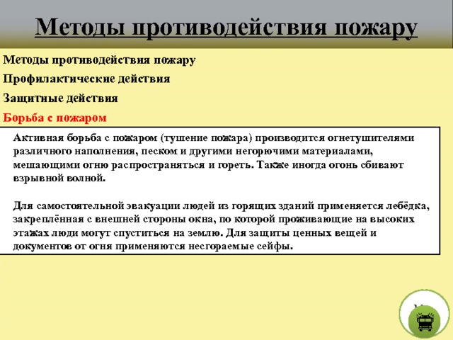 Методы противодействия пожару Методы противодействия пожару Профилактические действия Защитные действия Борьба с пожаром Активная борьба с пожаром (тушение пожара) производится огнетушителями различного наполнения, песком и другими негорючими материалами, мешающими огню распространяться и гореть. Также иногда огонь сбивают взрывной волной.  Для самостоятельной эвакуации людей из горящих зданий применяется лебёдка, закреплённая с внешней стороны окна, по которой проживающие на высоких этажах люди могут спуститься на землю. Для защиты ценных вещей и документов от огня применяются несгораемые сейфы. М е н ю  