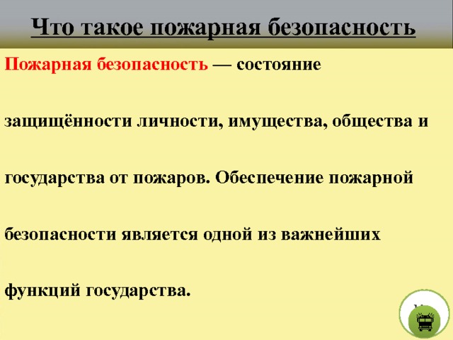 Что такое пожарная безопасность Пожарная безопасность — состояние защищённости личности, имущества, общества и государства от пожаров. Обеспечение пожарной безопасности является одной из важнейших функций государства. М е н ю  