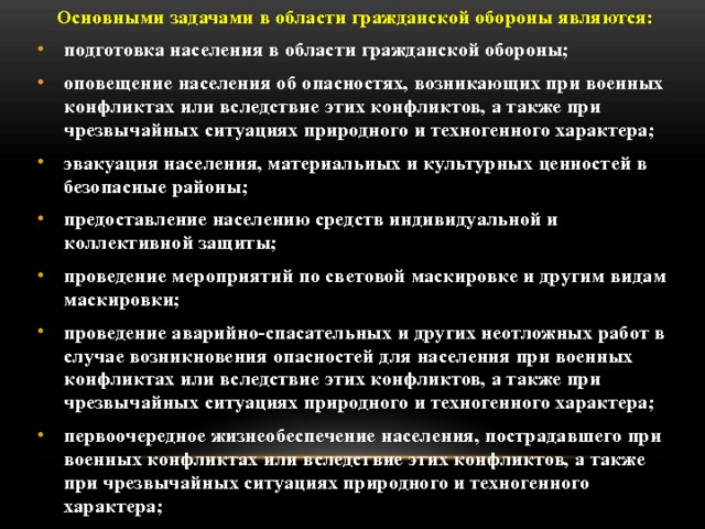 Основными задачами в области гражданской обороны являются: подготовка населения в области гражданской обороны; оповещение населения об опасностях, возникающих при военных конфликтах или вследствие этих конфликтов, а также при чрезвычайных ситуациях природного и техногенного характера; эвакуация населения, материальных и культурных ценностей в безопасные районы;  предоставление населению средств индивидуальной и коллективной защиты; проведение мероприятий по световой маскировке и другим видам маскировки; проведение аварийно-спасательных и других неотложных работ в случае возникновения опасностей для населения при военных конфликтах или вследствие этих конфликтов, а также при чрезвычайных ситуациях природного и техногенного характера; первоочередное жизнеобеспечение населения, пострадавшего при военных конфликтах или вследствие этих конфликтов, а также при чрезвычайных ситуациях природного и техногенного характера;  