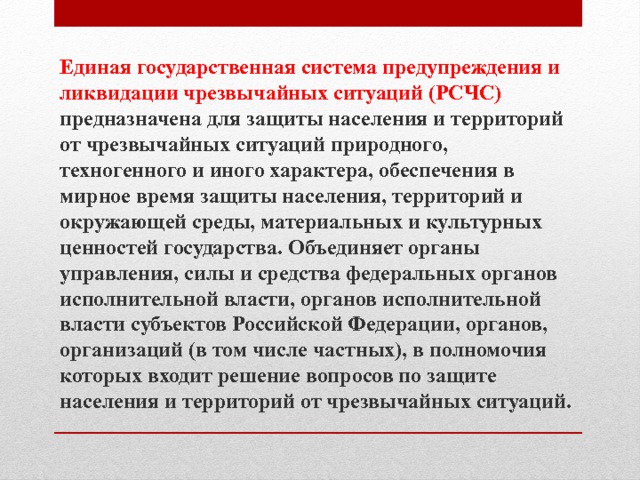 Единая государственная система предупреждения и ликвидации чрезвычайных ситуаций (РСЧС) предназначена для защиты населения и территорий от чрезвычайных ситуаций природного, техногенного и иного характера, обеспечения в мирное время защиты населения, территорий и окружающей среды, материальных и культурных ценностей государства. Объединяет органы управления, силы и средства федеральных органов исполнительной власти, органов исполнительной власти субъектов Российской Федерации, органов, организаций (в том числе частных), в полномочия которых входит решение вопросов по защите населения и территорий от чрезвычайных ситуаций. 