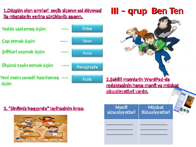 III – qrup Ben Ten 1.Düzgün olan əmrləri seçib siçanın sol düyməsi ilə nöqtələrin yerinə sürükləyib aparın. Print Yadda saxlamaq üçün ----- Save Çap etmək üçün ----- Şriftləri seçmək üçün ----- Ne w Ölçünü təyin etmək üçün ----- Paragraph ı Yeni mətn sənədi hazırlamaq -----  üçün Font 2.Şəkilli mətnlərin W ordPad - da redaktəsinin hansı mənfi və müsbət xüsusiyyətləri vardır. 3. “Sinfimiz haqqında” layihəsinin icrası . Mənfi xüsusiyyətləri ___________ ___________ ___________ Müsbət Xüsusiyyətləri ___________ ___________ ___________ 