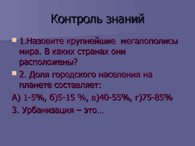 Контроль знаний 1.Назовите крупнейшие мегалополисы мира. В каких странах они расположены? 2. Доля городского населения на планете составляет: А) 1-5%, б)5-15 %, в)40-55%, г)75-85% 3. Урбанизация – это… 