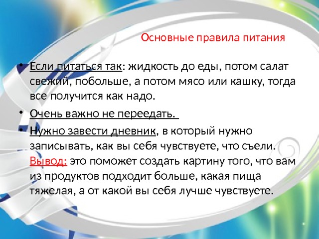 Основные правила питания Если питаться так : жидкость до еды, потом салат свежий, побольше, а потом мясо или кашку, тогда все получится как надо. Очень важно не переедать. Нужно завести дневник , в который нужно записывать, как вы себя чувствуете, что съели. Вывод: это поможет создать картину того, что вам из продуктов подходит больше, какая пища тяжелая, а от какой вы себя лучше чувствуете.    