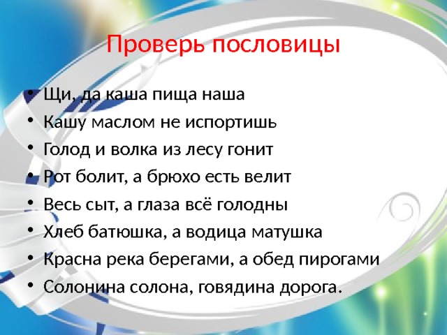 Проверь пословицы Щи, да каша пища наша Кашу маслом не испортишь Голод и волка из лесу гонит Рот болит, а брюхо есть велит Весь сыт, а глаза всё голодны Хлеб батюшка, а водица матушка Красна река берегами, а обед пирогами Солонина солона, говядина дорога. 