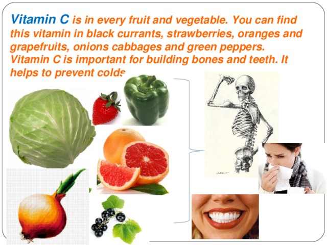 Vitamin C is in every fruit and vegetable. You can find this vitamin in black currants, strawberries, oranges and grapefruits, onions cabbages and green peppers. Vitamin C is important for building bones and teeth. It helps to prevent colds