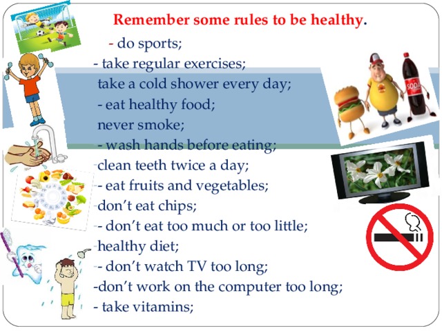 Remember some rules to be healthy .    - do sports; - take regular exercises; take a cold shower every day; - eat healthy food; never smoke; - wash hands before eating; clean teeth twice a day; - eat fruits and vegetables; don’t eat chips; - don’t eat too much or too little; healthy diet; - don’t watch TV too long; -don’t work on the computer too long; - take vitamins;  