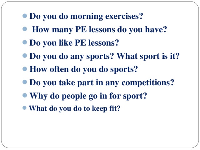 Do you do morning exercises?  How many PE lessons do you have? Do you like PE lessons? Do you do any sports? What sport is it? How often do you do sports? Do you take part in any competitions? Why do people go in for sport? What do you do to keep fit?