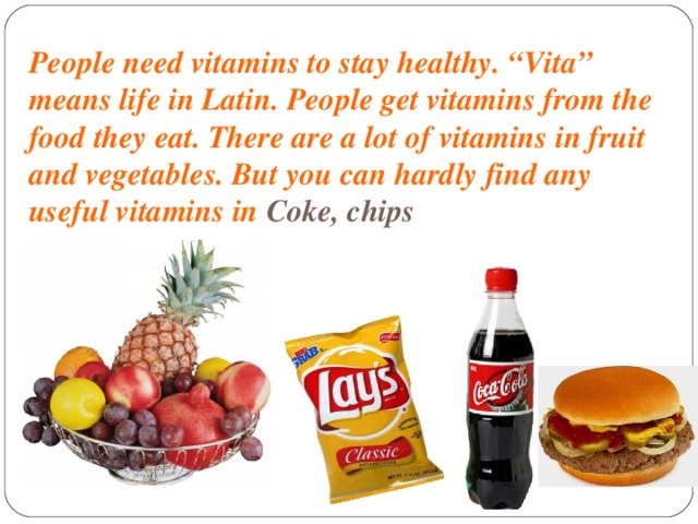 People need vitamins to stay healthy. “Vita” means life in Latin. People get vitamins from the food they eat. There are a lot of vitamins in fruit and vegetables. But you can hardly find any useful vitamins in Coke, chips