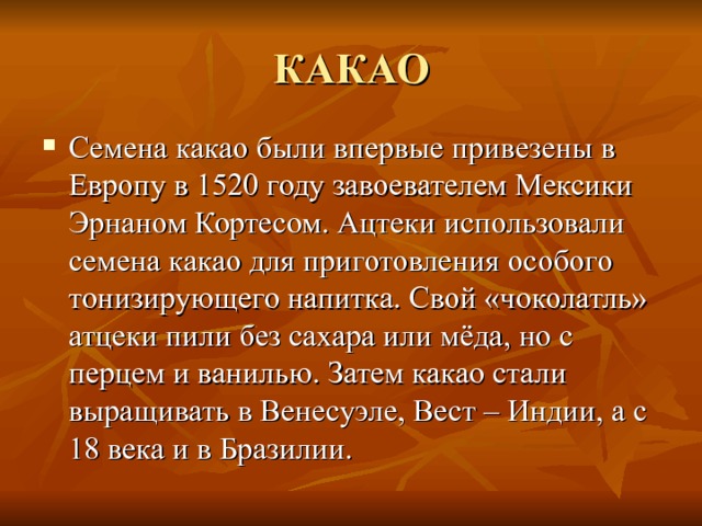 КАКАО Семена какао были впервые привезены в Европу в 1520 году завоевателем Мексики Эрнаном Кортесом. Ацтеки использовали семена какао для приготовления особого тонизирующего напитка. Свой «чоколатль» атцеки пили без сахара или мёда, но с перцем и ванилью. Затем какао стали выращивать в Венесуэле, Вест – Индии, а с 18 века и в Бразилии. 