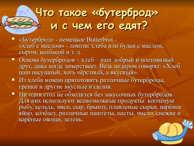 Что такое «бутерброд»  и с чем его едят? «Бутерброд» - немецкое Butterbrot -  «хлеб с маслом» - ломтик хлеба или булки с маслом, сыром, колбасой и т. д. Основа бутербродов – хлеб – наш добрый и постоянный друг, даже когда зачерствеет. Ведь недаром говорят: «Хлеб наш насущный, хоть чёрствый, а вкусный». Из хлеба можно приготовить различные бутерброды, гренки и другие вкусные изделия. Ни один стол не обходится без закусочных бутербродов. Для них используют всевозможные продукты: копчёную рыбу, сельдь, мясо, сыр, брынзу, плавленые сырки, варёное яйцо, колбасу, различные паштеты, пасты, масло, свежие и варёные овощи, зелень. 