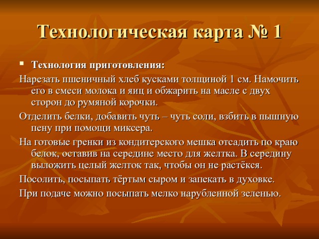 Технологическая карта № 1 Технология приготовления: Нарезать пшеничный хлеб кусками толщиной 1 см. Намочить его в смеси молока и яиц и обжарить на масле с двух сторон до румяной корочки. Отделить белки, добавить чуть – чуть соли, взбить в пышную пену при помощи миксера. На готовые гренки из кондитерского мешка отсадить по краю белок, оставив на середине место для желтка. В середину выложить целый желток так, чтобы он не растёкся. Посолить, посыпать тёртым сыром и запекать в духовке. При подаче можно посыпать мелко нарубленной зеленью. 