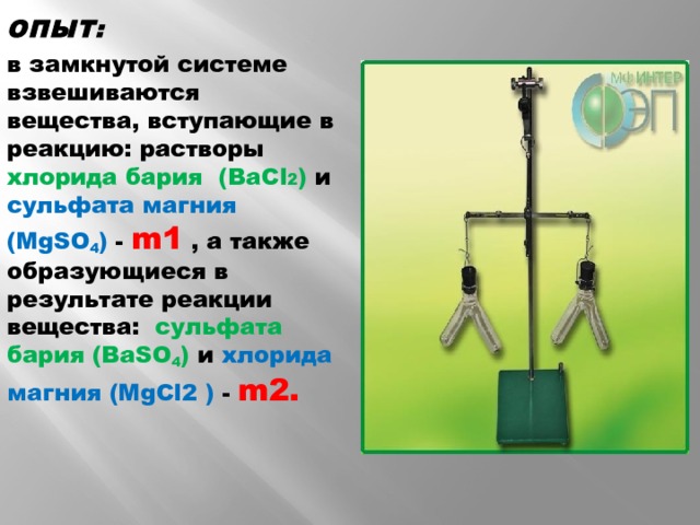 ОПЫТ: в замкнутой системе взвешиваются вещества, вступающие в реакцию: растворы хлорида бария (BaCl 2 ) и сульфата магния (МgSO 4 ) - m1 , а также  образующиеся в результате реакции вещества: сульфата бария  (BaSO 4 ) и хлорида магния (МgCl2 ) - m2.  