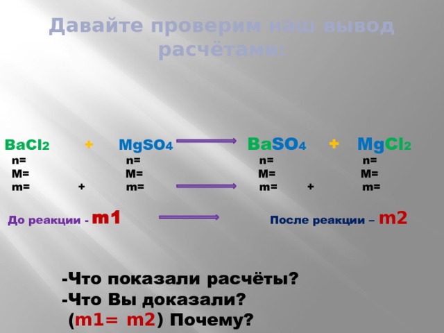 Давайте проверим наш вывод расчётами: BaCl 2  + MgSO 4  Ba SO 4  + Mg Cl 2   n= n= n= n=  M= M= M= M=  m= + m= m= + m=  До реакции -  m1   После реакции – m2    -Что показали расчёты?  -Что Вы доказали?  ( m1=  m2 ) Почему? 