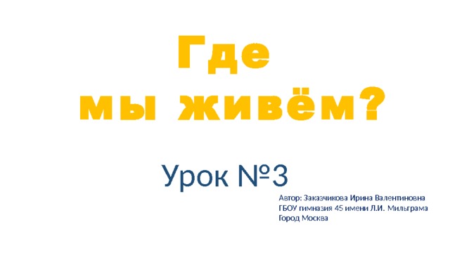 Где  мы живём? Урок №3 Автор: Заказчикова Ирина Валентиновна ГБОУ гимназия 45 имени Л.И. Мильграма Город Москва 