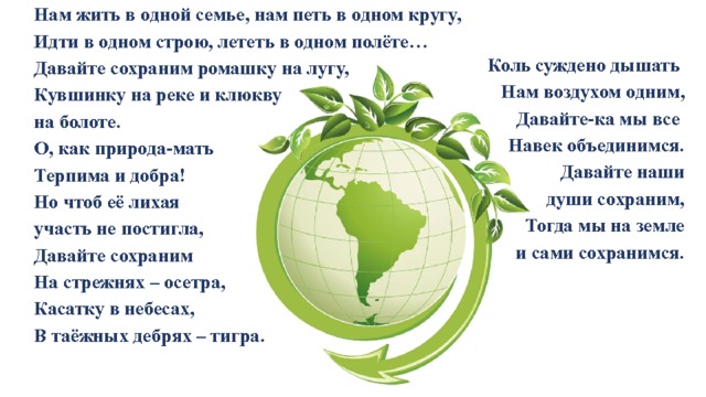 Нам жить в одной семье, нам петь в одном кругу, Идти в одном строю, лететь в одном полёте… Давайте сохраним ромашку на лугу, Кувшинку на реке и клюкву на болоте. О, как природа-мать Терпима и добра! Но чтоб её лихая участь не постигла, Давайте сохраним На стрежнях – осетра, Касатку в небесах, В таёжных дебрях – тигра.  Коль суждено дышать Нам воздухом одним, Давайте-ка мы все Навек объединимся. Давайте наши  души сохраним, Тогда мы на земле  и сами сохранимся. 