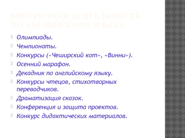 Внеурочная деятельность по английскому языку: Олимпиады. Чемпионаты. Конкурсы («Чеширский кот», «Винни»). Осенний марафон. Декадник по английскому языку. Конкурсы чтецов, стихотворных переводчиков. Драматизация сказок. Конференция и защита проектов. Конкурс дидактических материалов. 