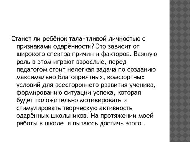 Станет ли ребёнок талантливой личностью с признаками одарённости? Это зависит от широкого спектра причин и факторов. Важную роль в этом играют взрослые, перед педагогом стоит нелегкая задача по созданию максимально благоприятных, комфортных условий для всестороннего развития ученика, формированию ситуации успеха, которая будет положительно мотивировать и стимулировать творческую активность одарённых школьников. На протяжении моей работы в школе я пытаюсь достичь этого . 