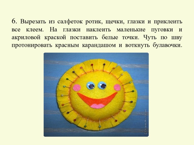     6. Вырезать из салфеток ротик, щечки, глазки и приклеить все клеем. На глазки наклеить маленькие пуговки и акриловой краской поставить белые точки. Чуть по шву протонировать красным карандашом и воткнуть булавочки.   