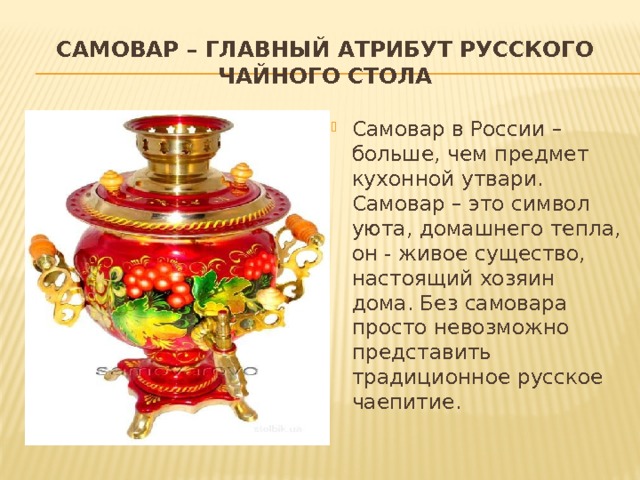 Самовар – главный атрибут русского чайного стола Самовар в России – больше, чем предмет кухонной утвари. Самовар – это символ уюта, домашнего тепла, он - живое существо, настоящий хозяин дома. Без самовара просто невозможно представить традиционное русское чаепитие. 
