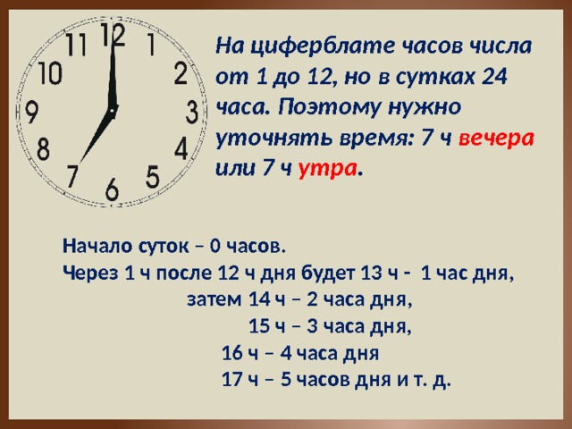 На циферблате часов числа от 1 до 12, но в сутках 24 часа. Поэтому нужно уточнять время: 7 ч вечера или 7 ч утра . Начало суток – 0 часов. Через 1 ч после 12 ч дня будет 13 ч - 1 час дня,      затем 14 ч – 2 часа дня,      15 ч – 3 часа дня,       16 ч – 4 часа дня       17 ч – 5 часов дня и т. д. 
